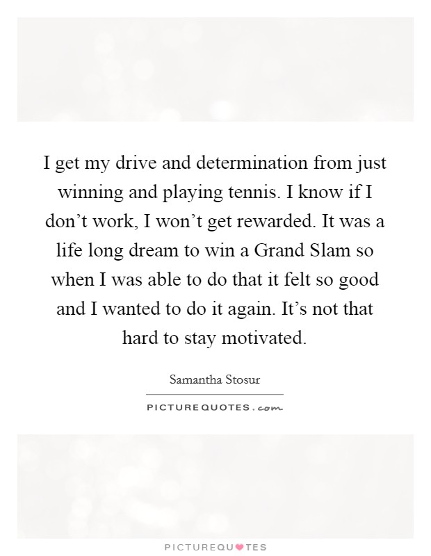 I get my drive and determination from just winning and playing tennis. I know if I don't work, I won't get rewarded. It was a life long dream to win a Grand Slam so when I was able to do that it felt so good and I wanted to do it again. It's not that hard to stay motivated Picture Quote #1