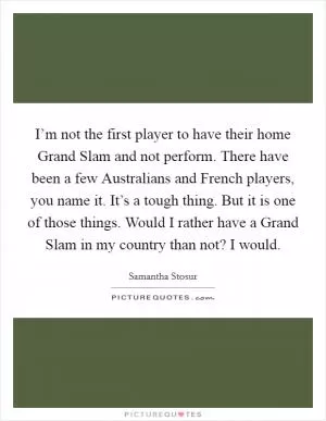 I’m not the first player to have their home Grand Slam and not perform. There have been a few Australians and French players, you name it. It’s a tough thing. But it is one of those things. Would I rather have a Grand Slam in my country than not? I would Picture Quote #1