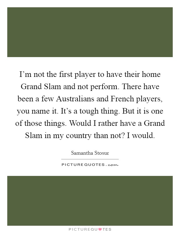 I'm not the first player to have their home Grand Slam and not perform. There have been a few Australians and French players, you name it. It's a tough thing. But it is one of those things. Would I rather have a Grand Slam in my country than not? I would Picture Quote #1