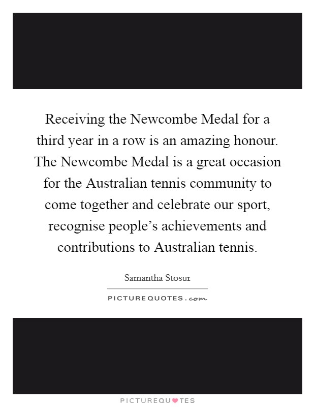 Receiving the Newcombe Medal for a third year in a row is an amazing honour. The Newcombe Medal is a great occasion for the Australian tennis community to come together and celebrate our sport, recognise people's achievements and contributions to Australian tennis Picture Quote #1