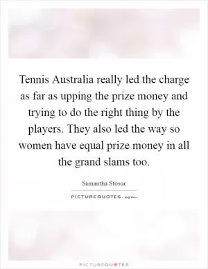 Tennis Australia really led the charge as far as upping the prize money and trying to do the right thing by the players. They also led the way so women have equal prize money in all the grand slams too Picture Quote #1