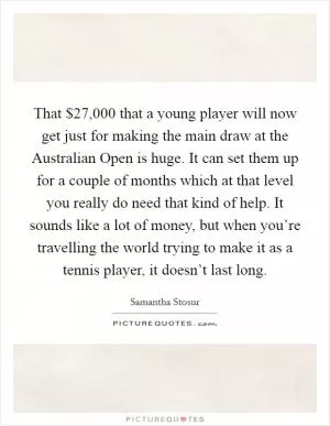 That $27,000 that a young player will now get just for making the main draw at the Australian Open is huge. It can set them up for a couple of months which at that level you really do need that kind of help. It sounds like a lot of money, but when you’re travelling the world trying to make it as a tennis player, it doesn’t last long Picture Quote #1