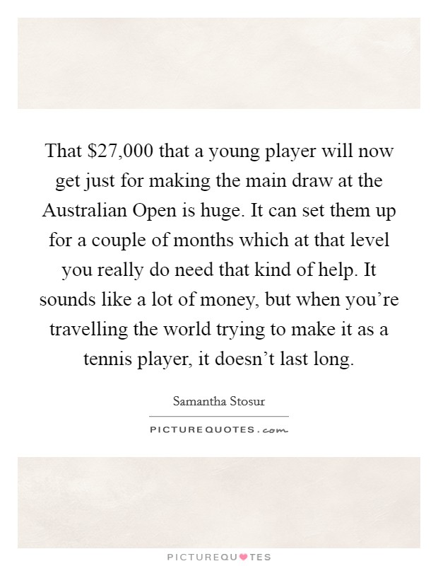 That $27,000 that a young player will now get just for making the main draw at the Australian Open is huge. It can set them up for a couple of months which at that level you really do need that kind of help. It sounds like a lot of money, but when you're travelling the world trying to make it as a tennis player, it doesn't last long Picture Quote #1
