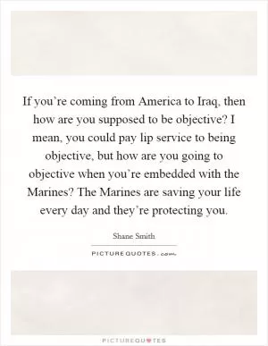 If you’re coming from America to Iraq, then how are you supposed to be objective? I mean, you could pay lip service to being objective, but how are you going to objective when you’re embedded with the Marines? The Marines are saving your life every day and they’re protecting you Picture Quote #1