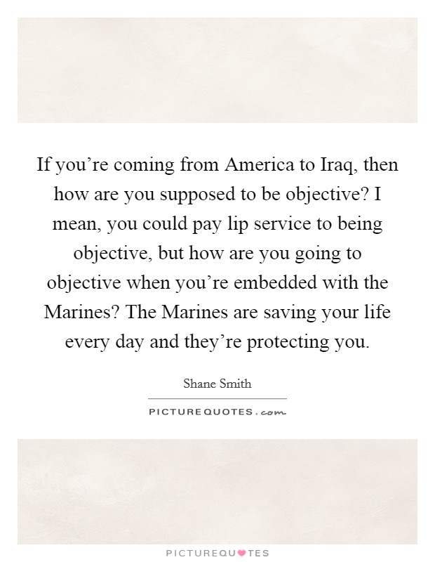 If you're coming from America to Iraq, then how are you supposed to be objective? I mean, you could pay lip service to being objective, but how are you going to objective when you're embedded with the Marines? The Marines are saving your life every day and they're protecting you Picture Quote #1
