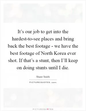 It’s our job to get into the hardest-to-see places and bring back the best footage - we have the best footage of North Korea ever shot. If that’s a stunt, then I’ll keep on doing stunts until I die Picture Quote #1