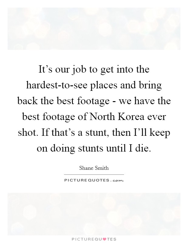 It's our job to get into the hardest-to-see places and bring back the best footage - we have the best footage of North Korea ever shot. If that's a stunt, then I'll keep on doing stunts until I die Picture Quote #1