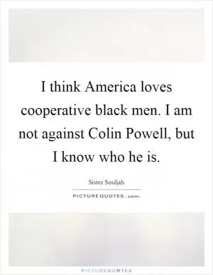 I think America loves cooperative black men. I am not against Colin Powell, but I know who he is Picture Quote #1