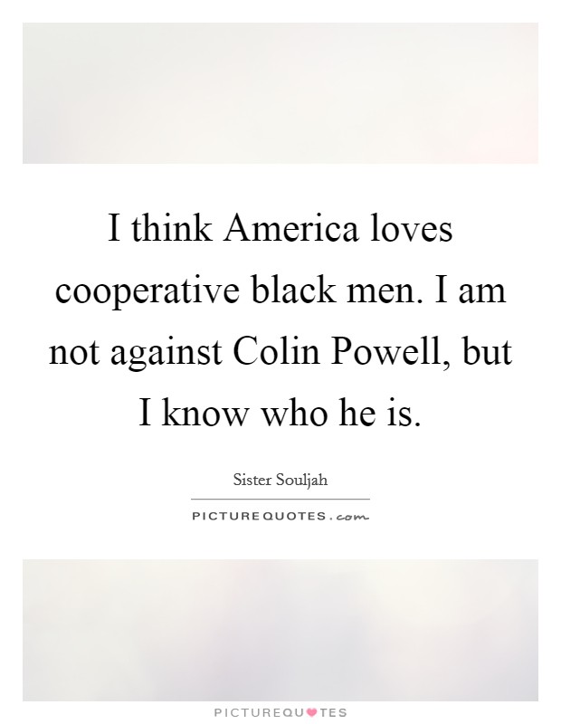 I think America loves cooperative black men. I am not against Colin Powell, but I know who he is Picture Quote #1