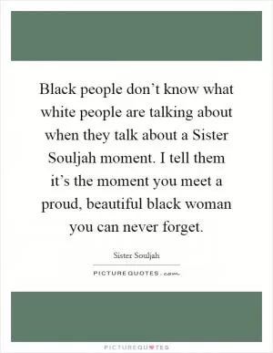 Black people don’t know what white people are talking about when they talk about a Sister Souljah moment. I tell them it’s the moment you meet a proud, beautiful black woman you can never forget Picture Quote #1