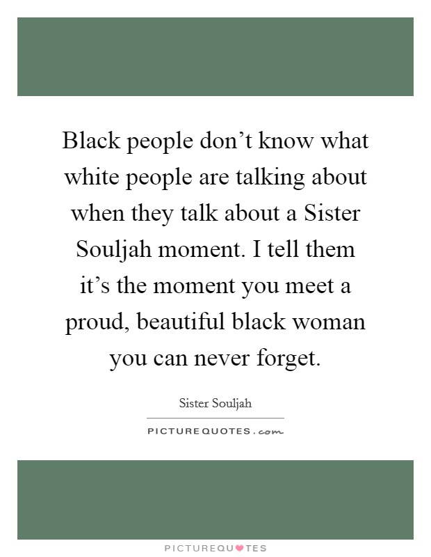Black people don't know what white people are talking about when they talk about a Sister Souljah moment. I tell them it's the moment you meet a proud, beautiful black woman you can never forget Picture Quote #1