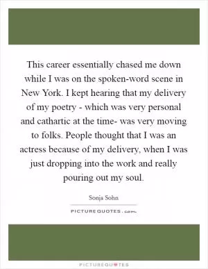 This career essentially chased me down while I was on the spoken-word scene in New York. I kept hearing that my delivery of my poetry - which was very personal and cathartic at the time- was very moving to folks. People thought that I was an actress because of my delivery, when I was just dropping into the work and really pouring out my soul Picture Quote #1