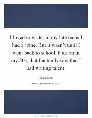 I loved to write; in my late teens I had a ‘zine. But it wasn’t until I went back to school, later on in my 20s, that I actually saw that I had writing talent Picture Quote #1
