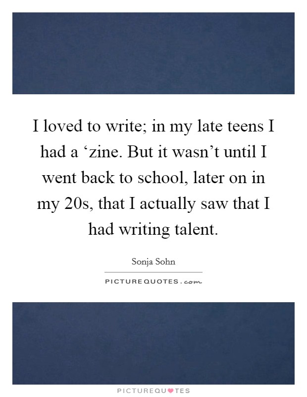 I loved to write; in my late teens I had a ‘zine. But it wasn't until I went back to school, later on in my 20s, that I actually saw that I had writing talent Picture Quote #1