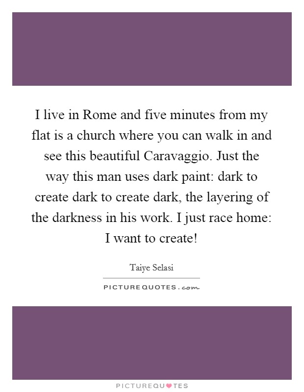 I live in Rome and five minutes from my flat is a church where you can walk in and see this beautiful Caravaggio. Just the way this man uses dark paint: dark to create dark to create dark, the layering of the darkness in his work. I just race home: I want to create! Picture Quote #1