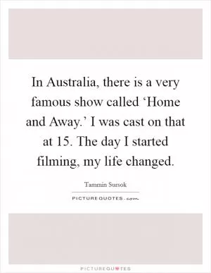 In Australia, there is a very famous show called ‘Home and Away.’ I was cast on that at 15. The day I started filming, my life changed Picture Quote #1