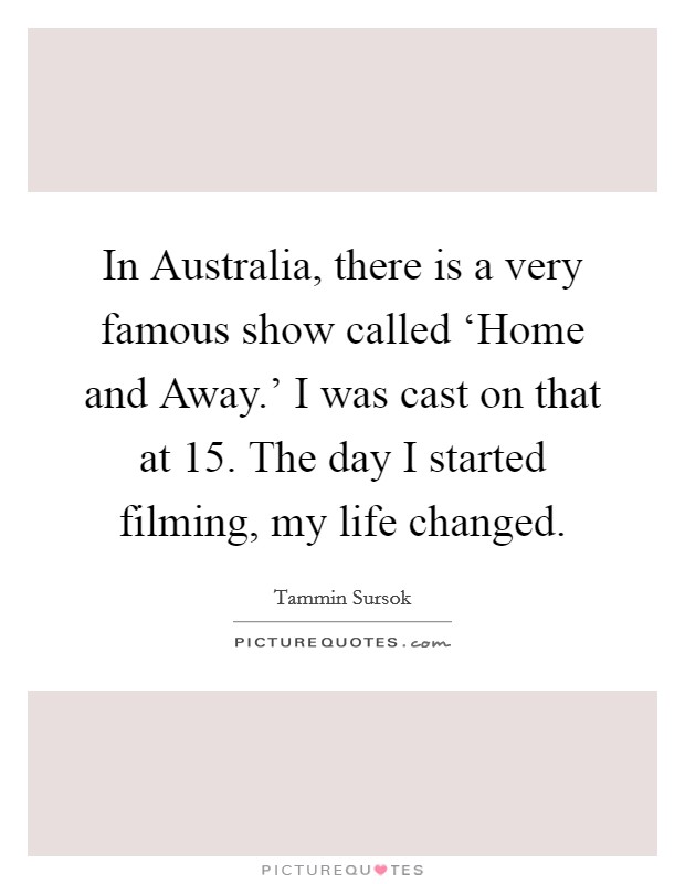 In Australia, there is a very famous show called ‘Home and Away.' I was cast on that at 15. The day I started filming, my life changed Picture Quote #1