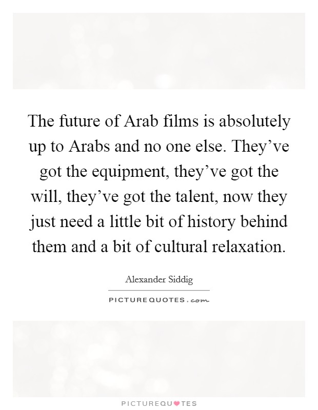 The future of Arab films is absolutely up to Arabs and no one else. They've got the equipment, they've got the will, they've got the talent, now they just need a little bit of history behind them and a bit of cultural relaxation Picture Quote #1