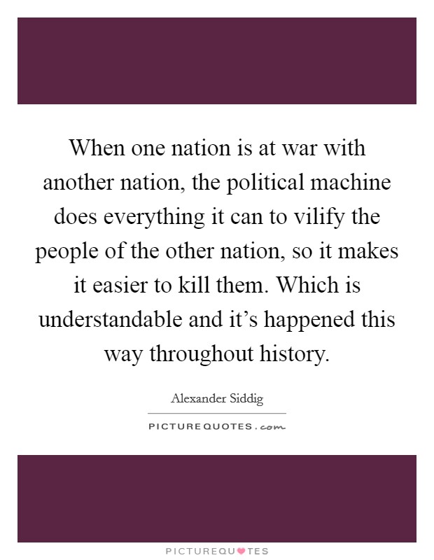 When one nation is at war with another nation, the political machine does everything it can to vilify the people of the other nation, so it makes it easier to kill them. Which is understandable and it's happened this way throughout history Picture Quote #1