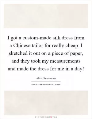I got a custom-made silk dress from a Chinese tailor for really cheap. I sketched it out on a piece of paper, and they took my measurements and made the dress for me in a day! Picture Quote #1