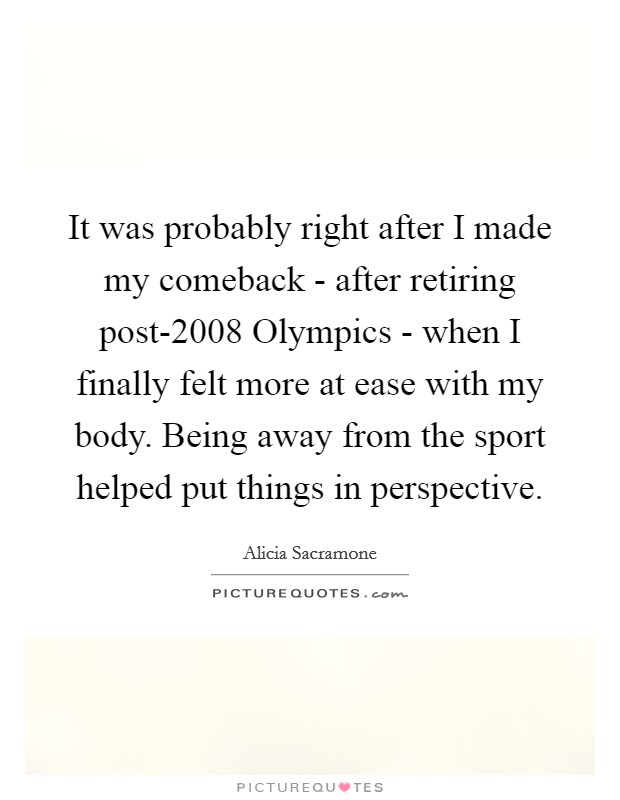 It was probably right after I made my comeback - after retiring post-2008 Olympics - when I finally felt more at ease with my body. Being away from the sport helped put things in perspective Picture Quote #1