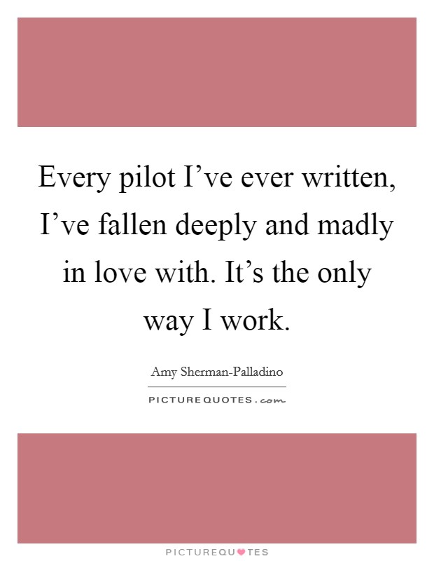 Every pilot I've ever written, I've fallen deeply and madly in love with. It's the only way I work Picture Quote #1