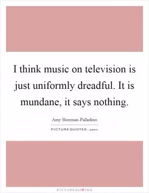 I think music on television is just uniformly dreadful. It is mundane, it says nothing Picture Quote #1