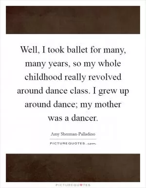 Well, I took ballet for many, many years, so my whole childhood really revolved around dance class. I grew up around dance; my mother was a dancer Picture Quote #1