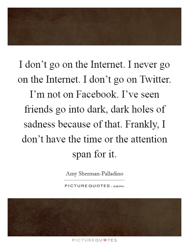 I don't go on the Internet. I never go on the Internet. I don't go on Twitter. I'm not on Facebook. I've seen friends go into dark, dark holes of sadness because of that. Frankly, I don't have the time or the attention span for it Picture Quote #1