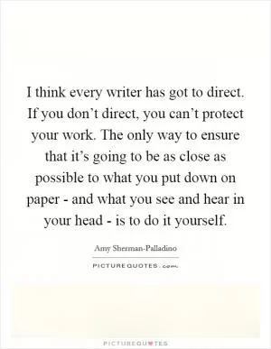 I think every writer has got to direct. If you don’t direct, you can’t protect your work. The only way to ensure that it’s going to be as close as possible to what you put down on paper - and what you see and hear in your head - is to do it yourself Picture Quote #1