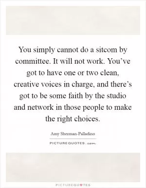 You simply cannot do a sitcom by committee. It will not work. You’ve got to have one or two clean, creative voices in charge, and there’s got to be some faith by the studio and network in those people to make the right choices Picture Quote #1