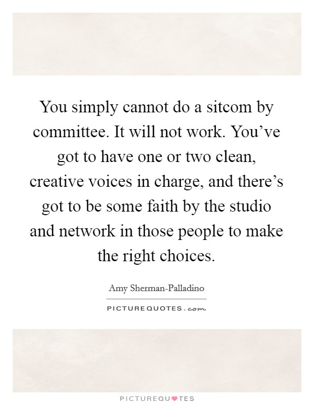 You simply cannot do a sitcom by committee. It will not work. You've got to have one or two clean, creative voices in charge, and there's got to be some faith by the studio and network in those people to make the right choices Picture Quote #1