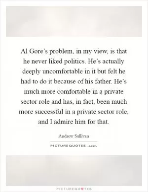 Al Gore’s problem, in my view, is that he never liked politics. He’s actually deeply uncomfortable in it but felt he had to do it because of his father. He’s much more comfortable in a private sector role and has, in fact, been much more successful in a private sector role, and I admire him for that Picture Quote #1