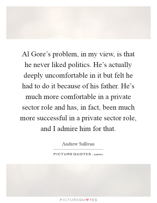 Al Gore's problem, in my view, is that he never liked politics. He's actually deeply uncomfortable in it but felt he had to do it because of his father. He's much more comfortable in a private sector role and has, in fact, been much more successful in a private sector role, and I admire him for that Picture Quote #1