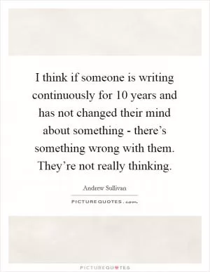 I think if someone is writing continuously for 10 years and has not changed their mind about something - there’s something wrong with them. They’re not really thinking Picture Quote #1
