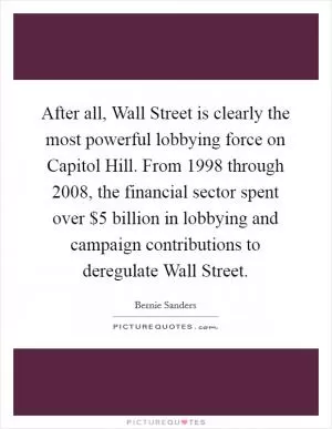 After all, Wall Street is clearly the most powerful lobbying force on Capitol Hill. From 1998 through 2008, the financial sector spent over $5 billion in lobbying and campaign contributions to deregulate Wall Street Picture Quote #1