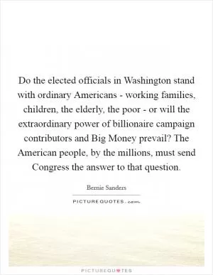 Do the elected officials in Washington stand with ordinary Americans - working families, children, the elderly, the poor - or will the extraordinary power of billionaire campaign contributors and Big Money prevail? The American people, by the millions, must send Congress the answer to that question Picture Quote #1