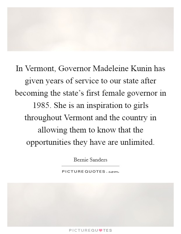 In Vermont, Governor Madeleine Kunin has given years of service to our state after becoming the state's first female governor in 1985. She is an inspiration to girls throughout Vermont and the country in allowing them to know that the opportunities they have are unlimited Picture Quote #1