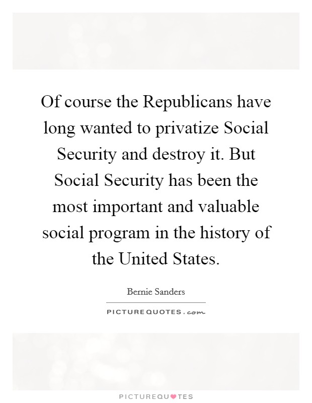Of course the Republicans have long wanted to privatize Social Security and destroy it. But Social Security has been the most important and valuable social program in the history of the United States Picture Quote #1