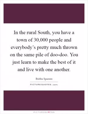 In the rural South, you have a town of 30,000 people and everybody’s pretty much thrown on the same pile of doo-doo. You just learn to make the best of it and live with one another Picture Quote #1
