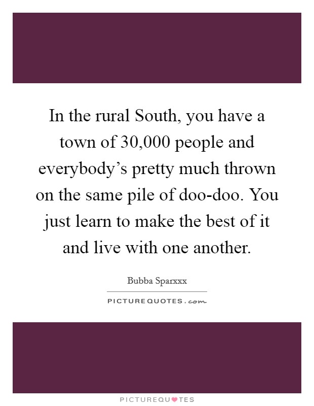 In the rural South, you have a town of 30,000 people and everybody's pretty much thrown on the same pile of doo-doo. You just learn to make the best of it and live with one another Picture Quote #1