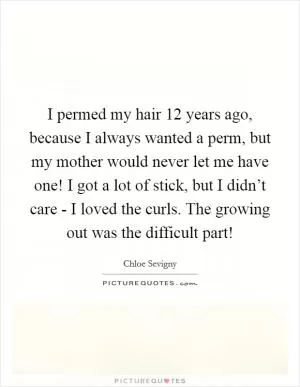 I permed my hair 12 years ago, because I always wanted a perm, but my mother would never let me have one! I got a lot of stick, but I didn’t care - I loved the curls. The growing out was the difficult part! Picture Quote #1