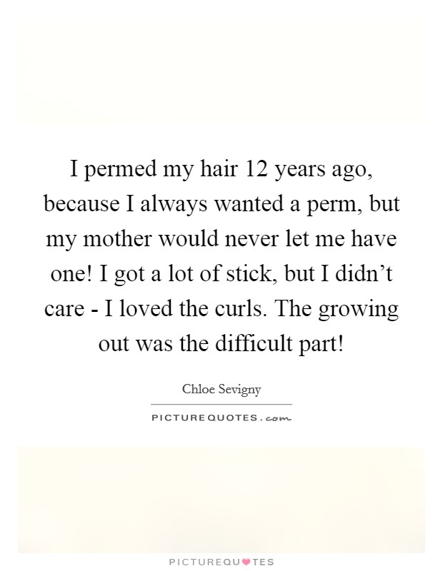I permed my hair 12 years ago, because I always wanted a perm, but my mother would never let me have one! I got a lot of stick, but I didn't care - I loved the curls. The growing out was the difficult part! Picture Quote #1
