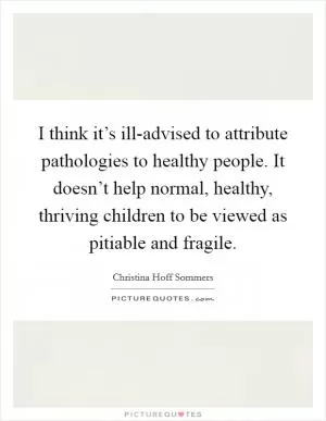 I think it’s ill-advised to attribute pathologies to healthy people. It doesn’t help normal, healthy, thriving children to be viewed as pitiable and fragile Picture Quote #1