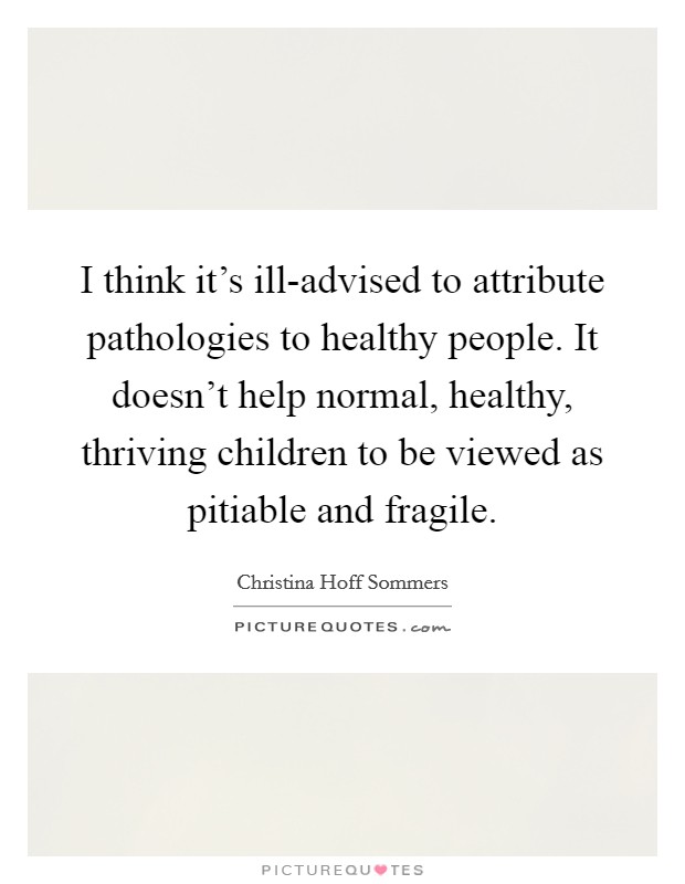 I think it's ill-advised to attribute pathologies to healthy people. It doesn't help normal, healthy, thriving children to be viewed as pitiable and fragile Picture Quote #1