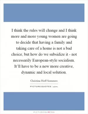 I think the rules will change and I think more and more young women are going to decide that having a family and taking care of a home is not a bad choice, but how do we subsidize it - not necessarily European-style socialism. It’ll have to be a new more creative, dynamic and local solution Picture Quote #1