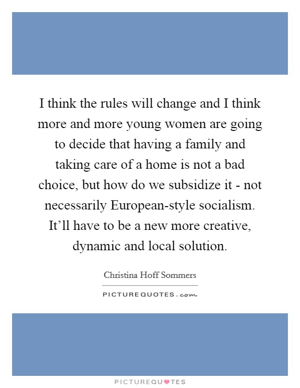I think the rules will change and I think more and more young women are going to decide that having a family and taking care of a home is not a bad choice, but how do we subsidize it - not necessarily European-style socialism. It'll have to be a new more creative, dynamic and local solution Picture Quote #1