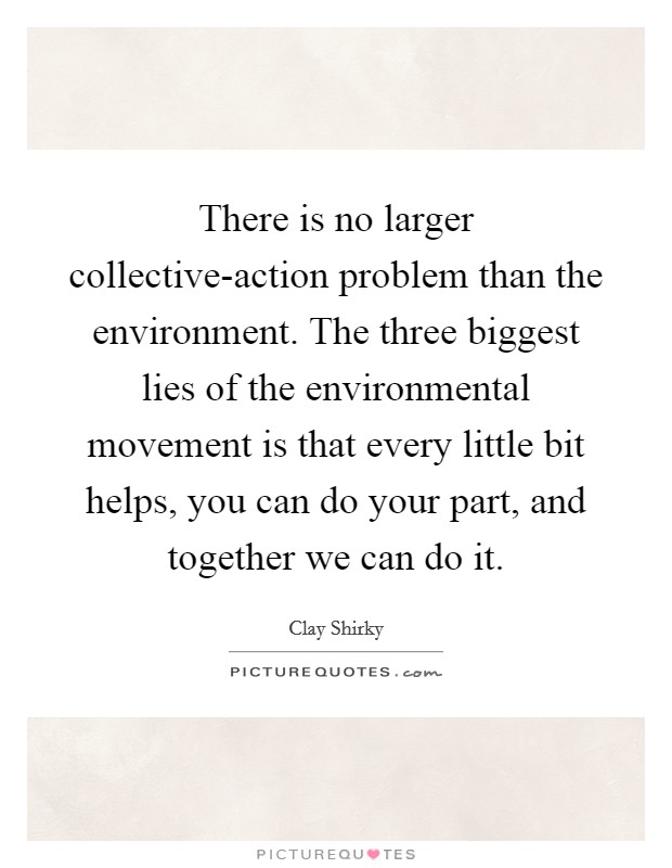 There is no larger collective-action problem than the environment. The three biggest lies of the environmental movement is that every little bit helps, you can do your part, and together we can do it Picture Quote #1