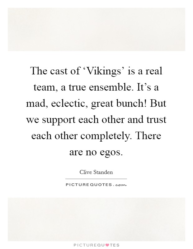 The cast of ‘Vikings' is a real team, a true ensemble. It's a mad, eclectic, great bunch! But we support each other and trust each other completely. There are no egos Picture Quote #1