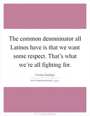 The common denominator all Latinos have is that we want some respect. That’s what we’re all fighting for Picture Quote #1